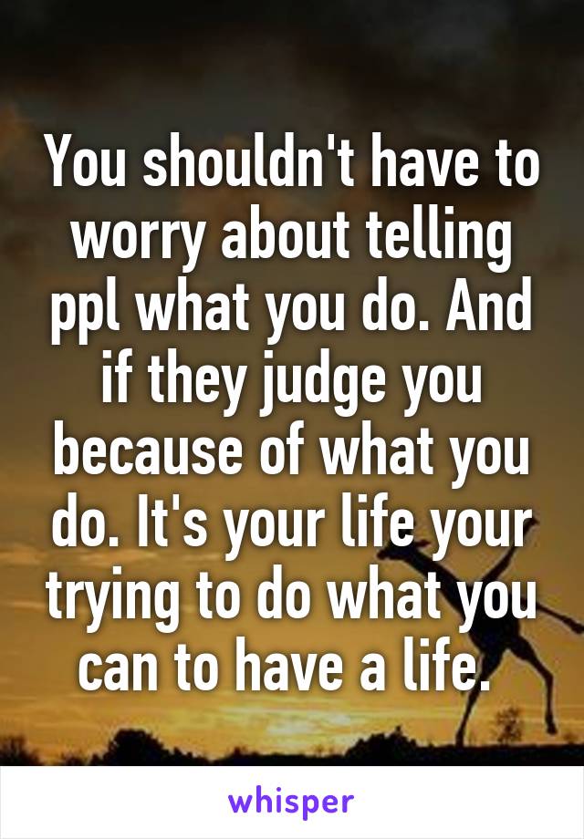 You shouldn't have to worry about telling ppl what you do. And if they judge you because of what you do. It's your life your trying to do what you can to have a life. 