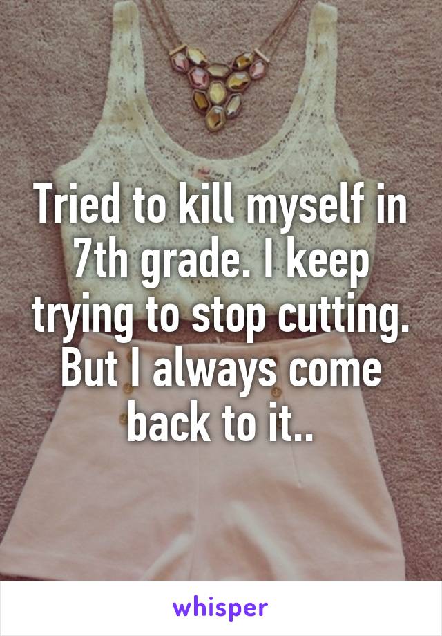 Tried to kill myself in 7th grade. I keep trying to stop cutting. But I always come back to it..