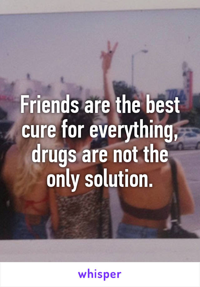 Friends are the best cure for everything, drugs are not the only solution.