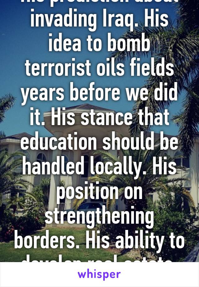 His prediction about invading Iraq. His idea to bomb terrorist oils fields years before we did it. His stance that education should be handled locally. His position on strengthening borders. His ability to develop real estate. No roo 