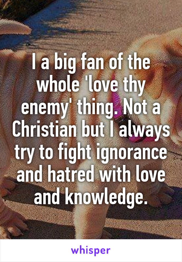 I a big fan of the whole 'love thy enemy' thing. Not a Christian but I always try to fight ignorance and hatred with love and knowledge.