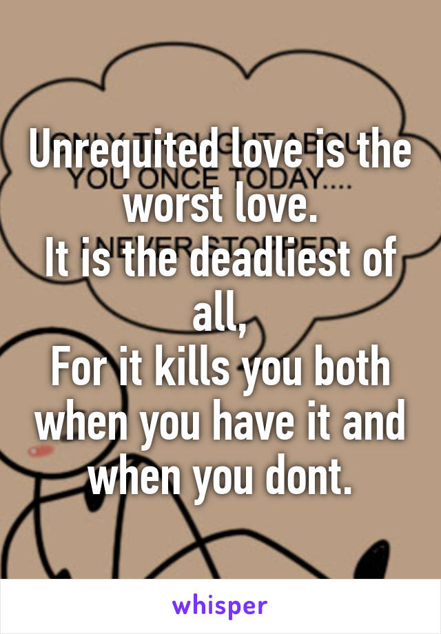 Unrequited love is the worst love.
It is the deadliest of all,
For it kills you both when you have it and when you dont.