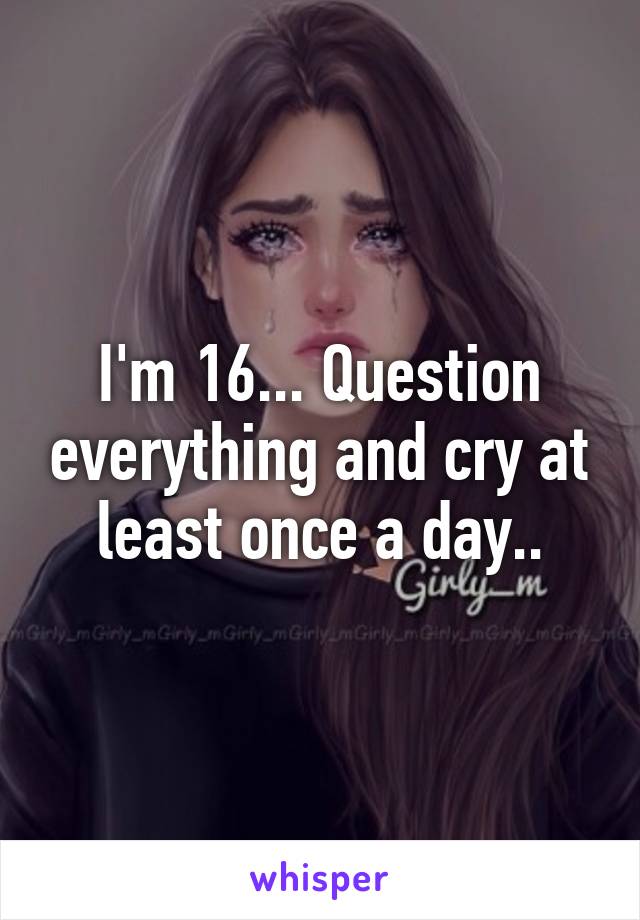 I'm 16... Question everything and cry at least once a day..