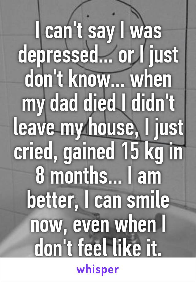 I can't say I was depressed... or I just don't know... when my dad died I didn't leave my house, I just cried, gained 15 kg in 8 months... I am better, I can smile now, even when I don't feel like it.