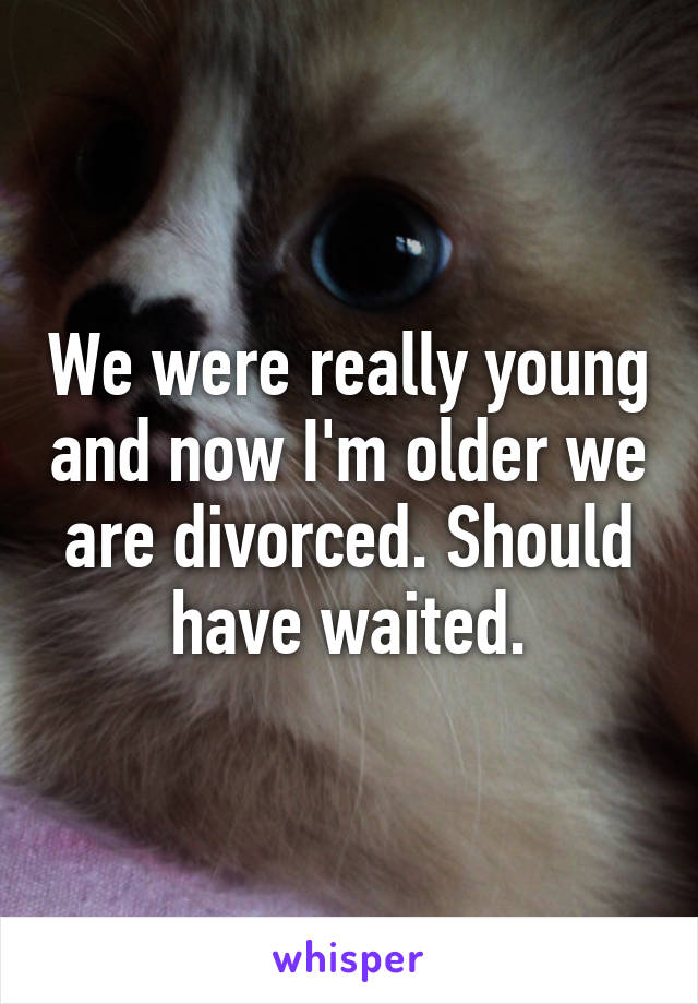 We were really young and now I'm older we are divorced. Should have waited.