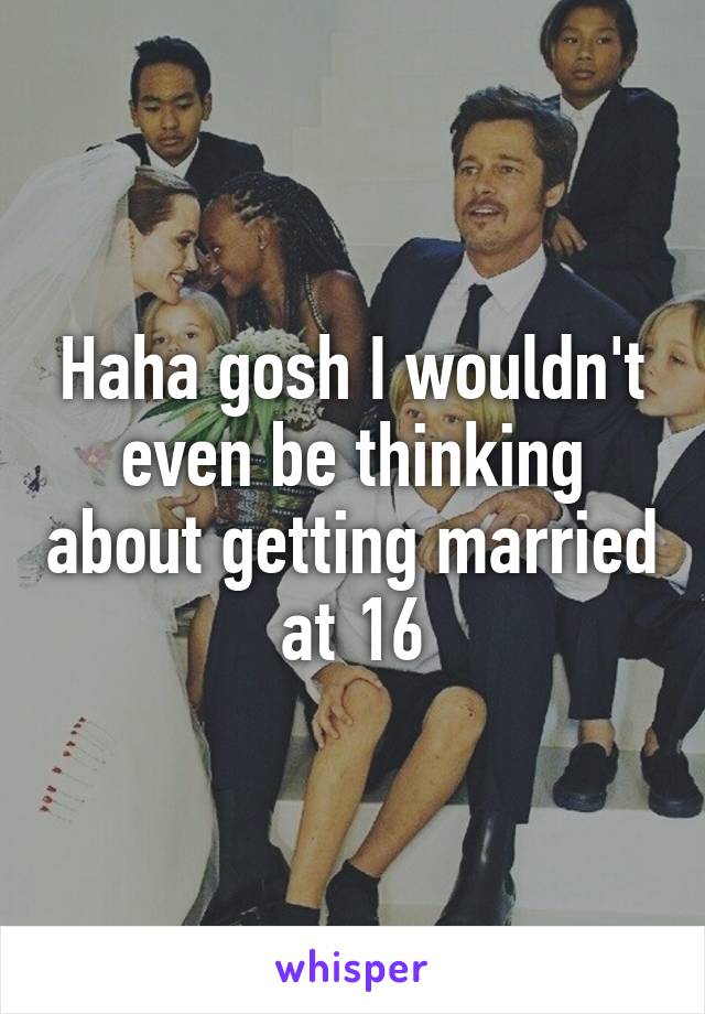 Haha gosh I wouldn't even be thinking about getting married at 16