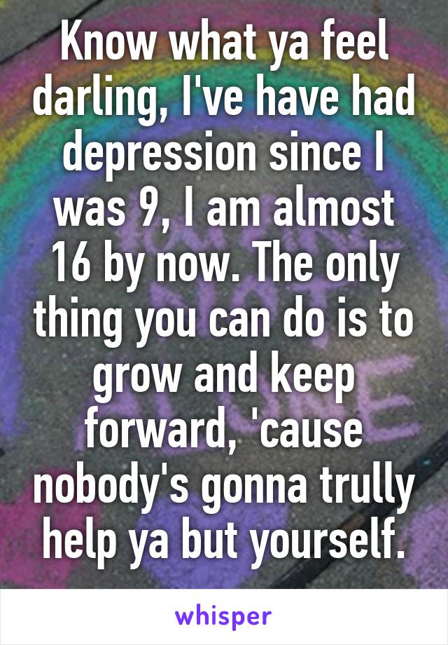 Know what ya feel darling, I've have had depression since I was 9, I am almost 16 by now. The only thing you can do is to grow and keep forward, 'cause nobody's gonna trully help ya but yourself.
