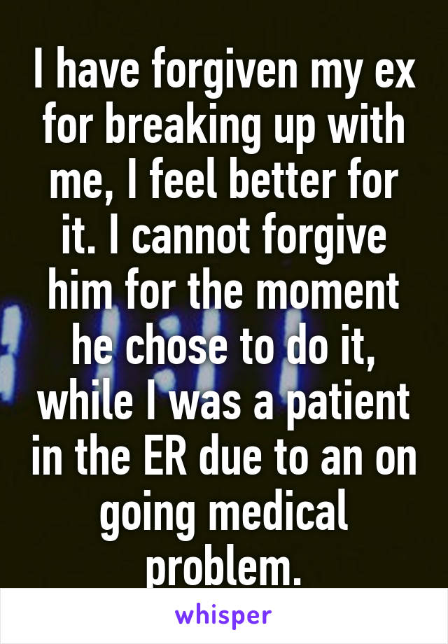 I have forgiven my ex for breaking up with me, I feel better for it. I cannot forgive him for the moment he chose to do it, while I was a patient in the ER due to an on going medical problem.