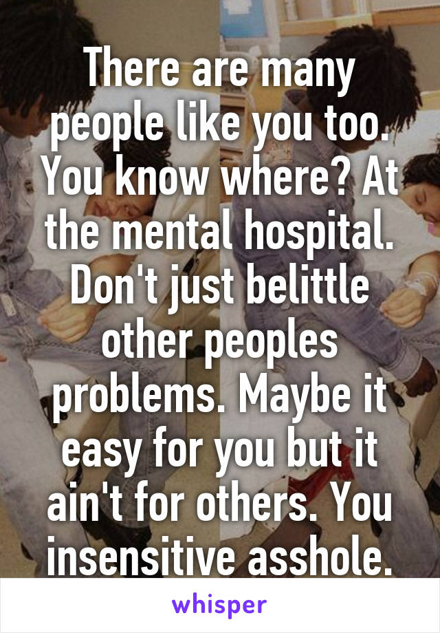 There are many people like you too. You know where? At the mental hospital. Don't just belittle other peoples problems. Maybe it easy for you but it ain't for others. You insensitive asshole.