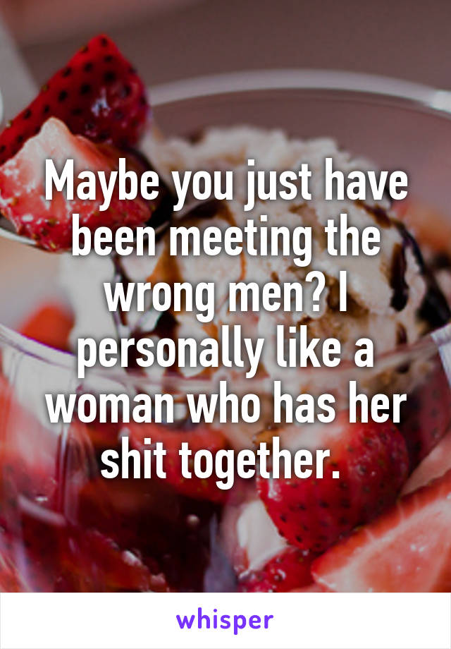 Maybe you just have been meeting the wrong men? I personally like a woman who has her shit together. 