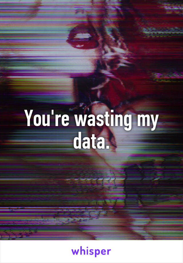 You're wasting my data.