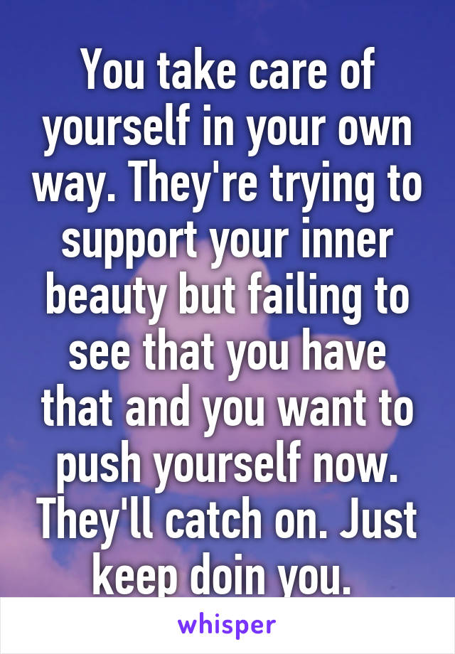 You take care of yourself in your own way. They're trying to support your inner beauty but failing to see that you have that and you want to push yourself now. They'll catch on. Just keep doin you. 