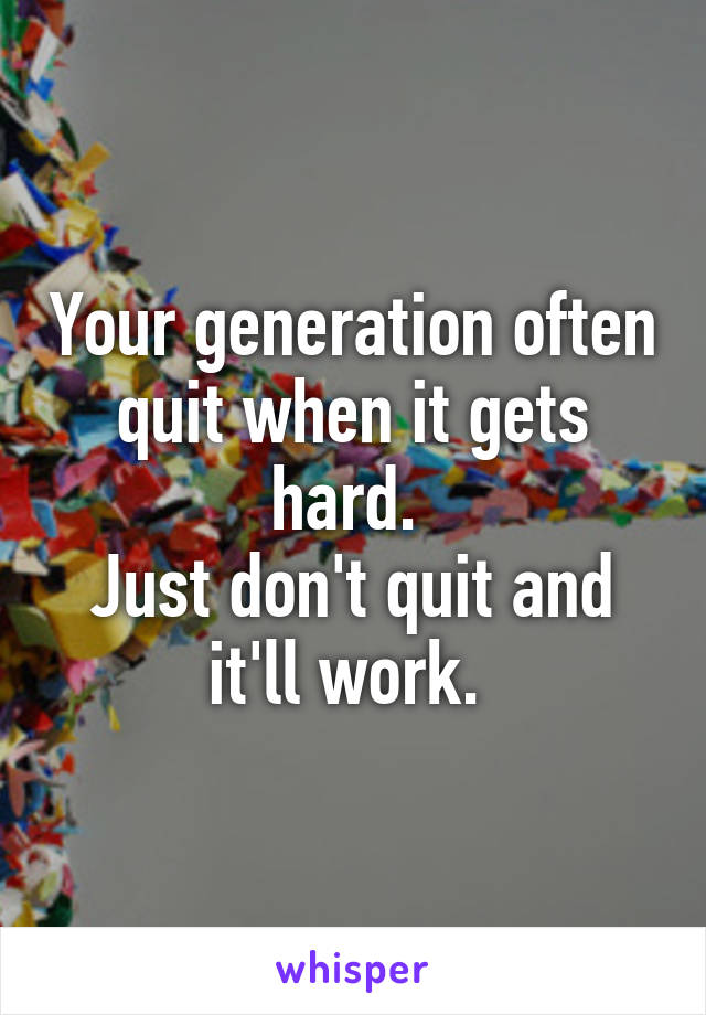 Your generation often quit when it gets hard. 
Just don't quit and it'll work. 