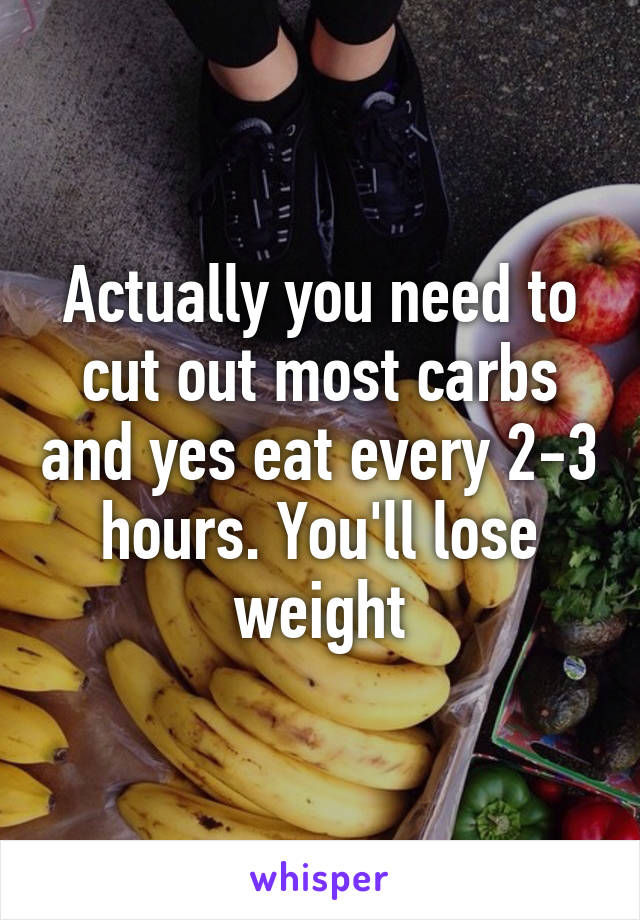 Actually you need to cut out most carbs and yes eat every 2-3 hours. You'll lose weight