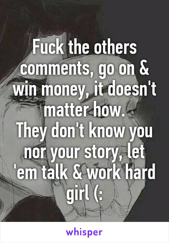 Fuck the others comments, go on & win money, it doesn't matter how.
They don't know you nor your story, let 'em talk & work hard girl (: