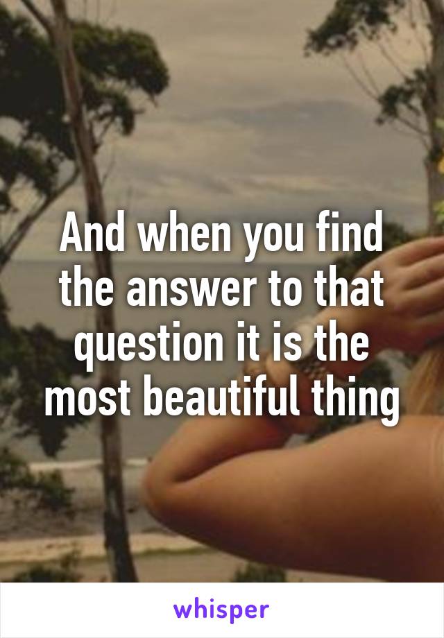 And when you find the answer to that question it is the most beautiful thing