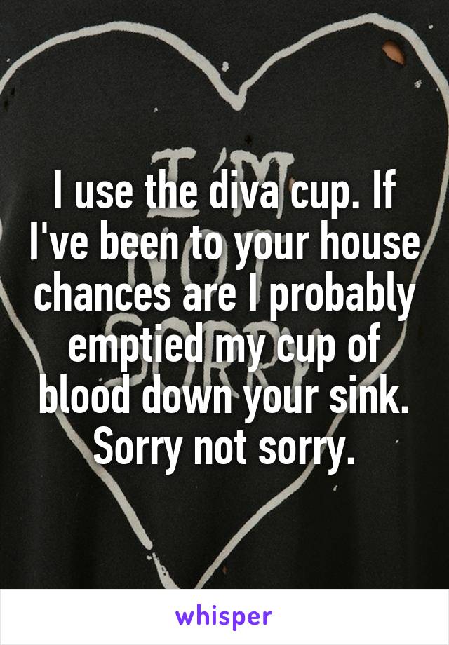 I use the diva cup. If I've been to your house chances are I probably emptied my cup of blood down your sink. Sorry not sorry.