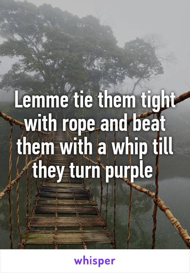 Lemme tie them tight with rope and beat them with a whip till they turn purple 