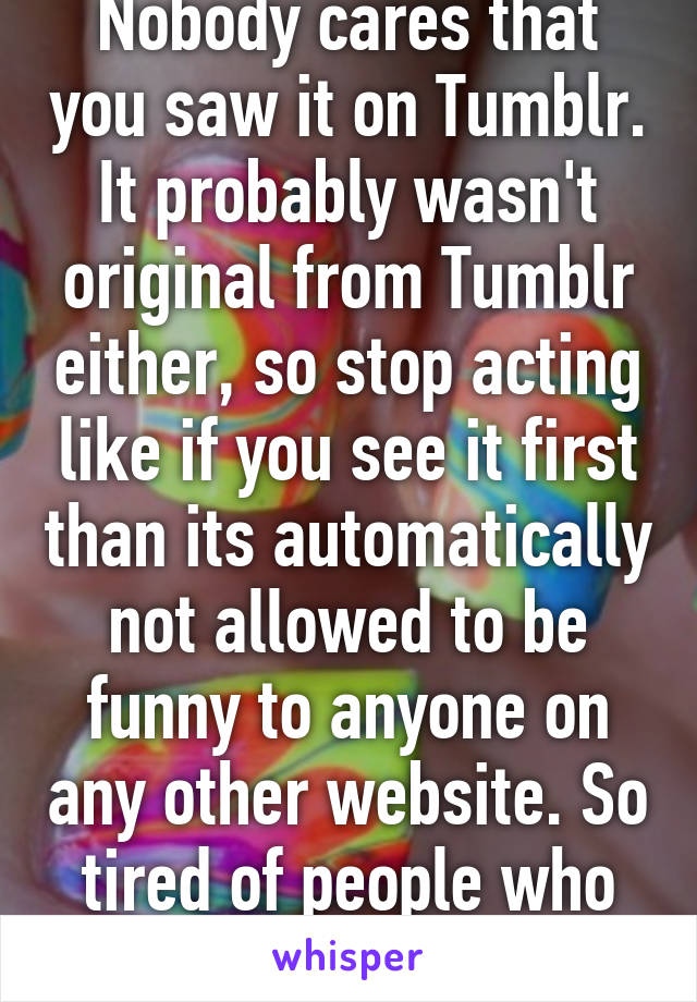 Nobody cares that you saw it on Tumblr. It probably wasn't original from Tumblr either, so stop acting like if you see it first than its automatically not allowed to be funny to anyone on any other website. So tired of people who do this