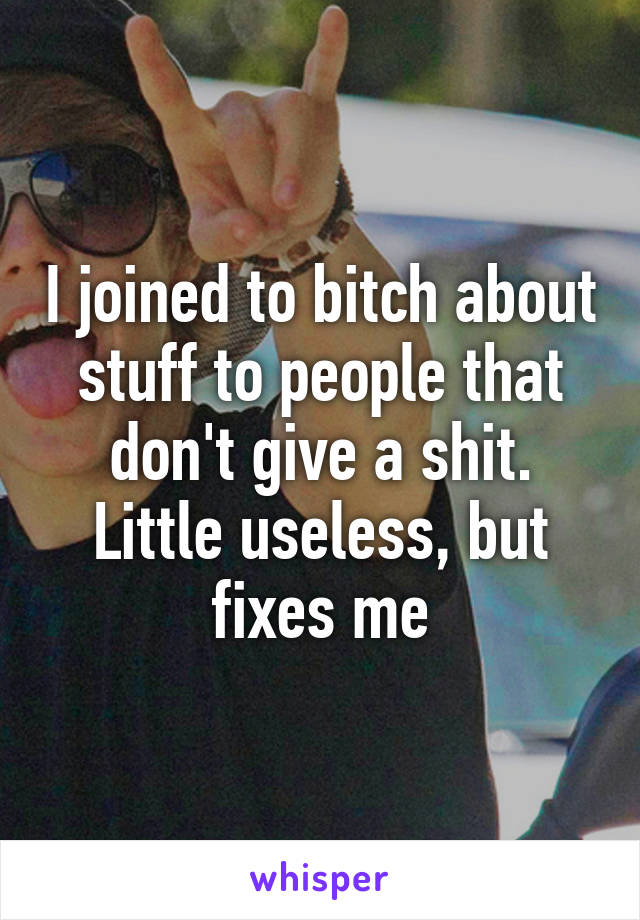 I joined to bitch about stuff to people that don't give a shit. Little useless, but fixes me