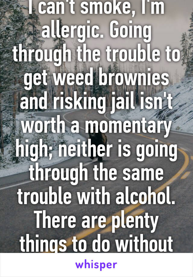 I can't smoke, I'm allergic. Going through the trouble to get weed brownies and risking jail isn't worth a momentary high; neither is going through the same trouble with alcohol. There are plenty things to do without inhibiting one's 