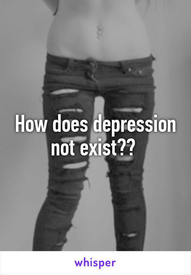 How does depression not exist?? 
