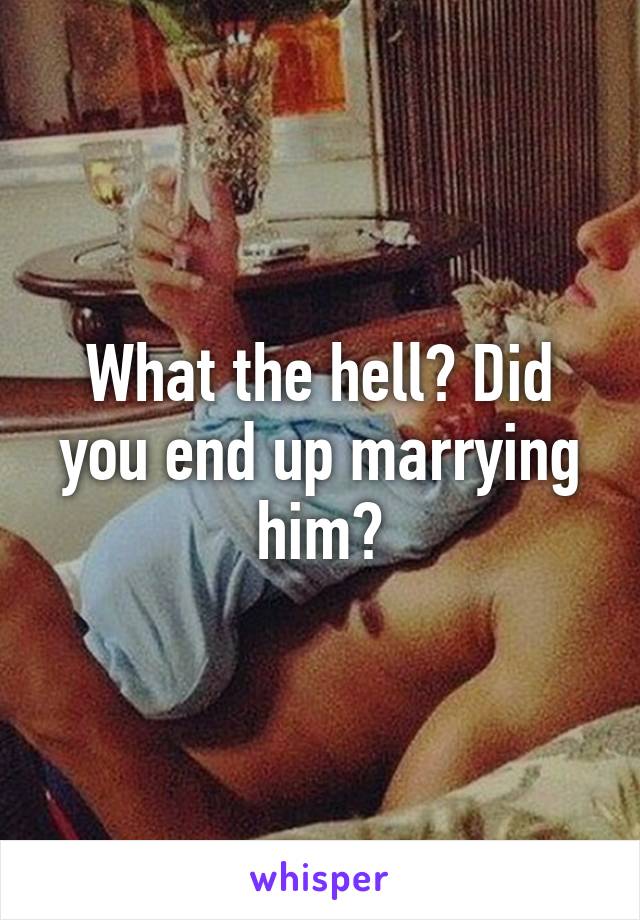 What the hell? Did you end up marrying him?