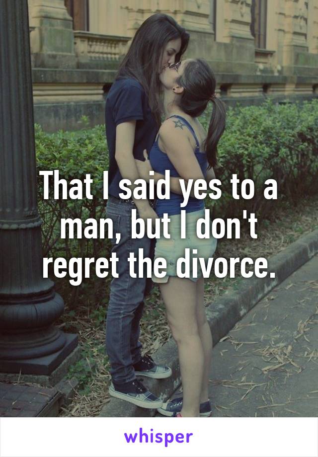 That I said yes to a man, but I don't regret the divorce.