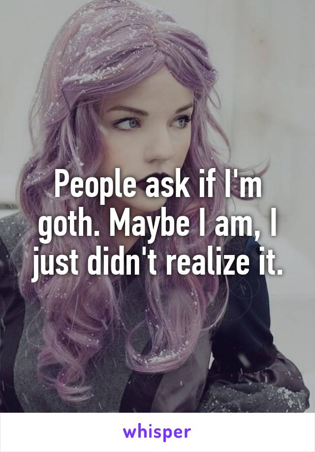 People ask if I'm goth. Maybe I am, I just didn't realize it.