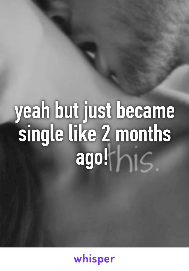 yeah but just became single like 2 months ago! 