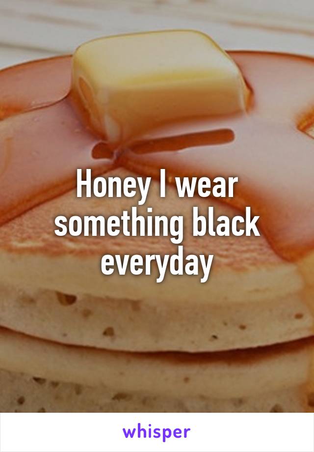 Honey I wear something black everyday