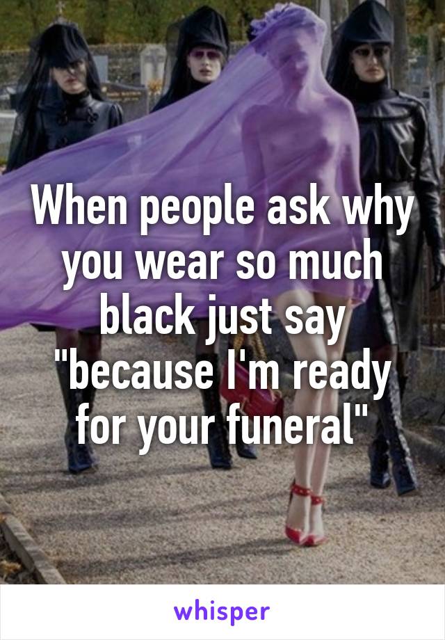 When people ask why you wear so much black just say "because I'm ready for your funeral"