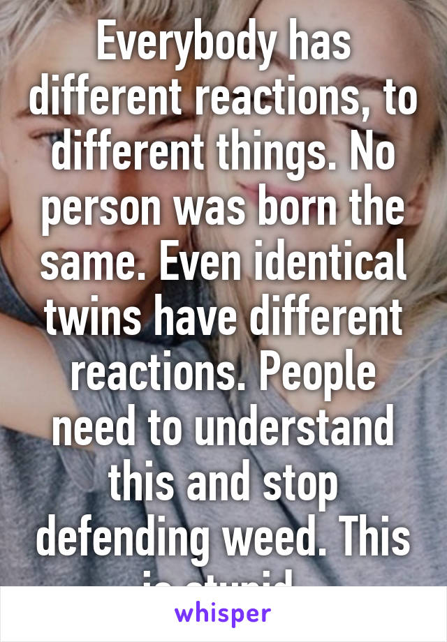 Everybody has different reactions, to different things. No person was born the same. Even identical twins have different reactions. People need to understand this and stop defending weed. This is stupid.