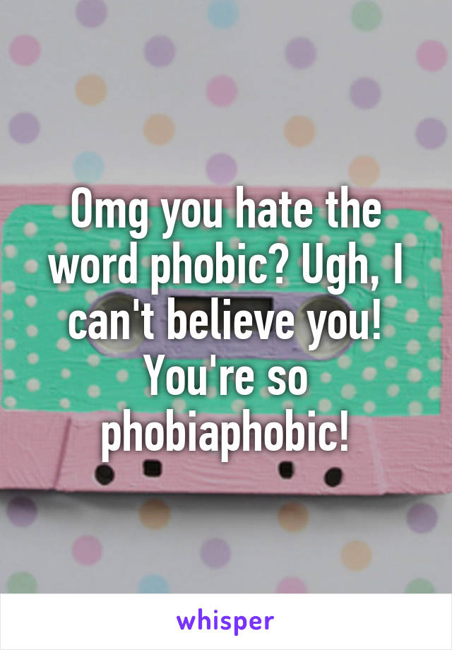 Omg you hate the word phobic? Ugh, I can't believe you! You're so phobiaphobic!