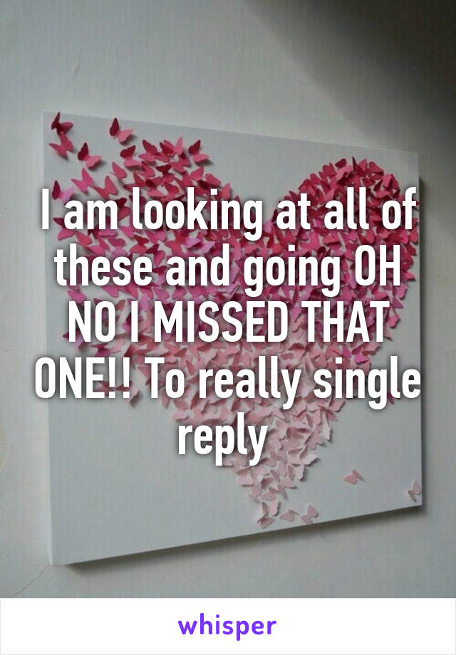 I am looking at all of these and going OH NO I MISSED THAT ONE!! To really single reply 