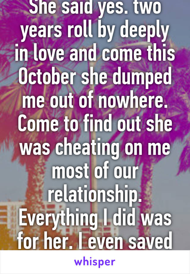 She said yes. two years roll by deeply in love and come this October she dumped me out of nowhere. Come to find out she was cheating on me most of our relationship. Everything I did was for her. I even saved up 6k for us