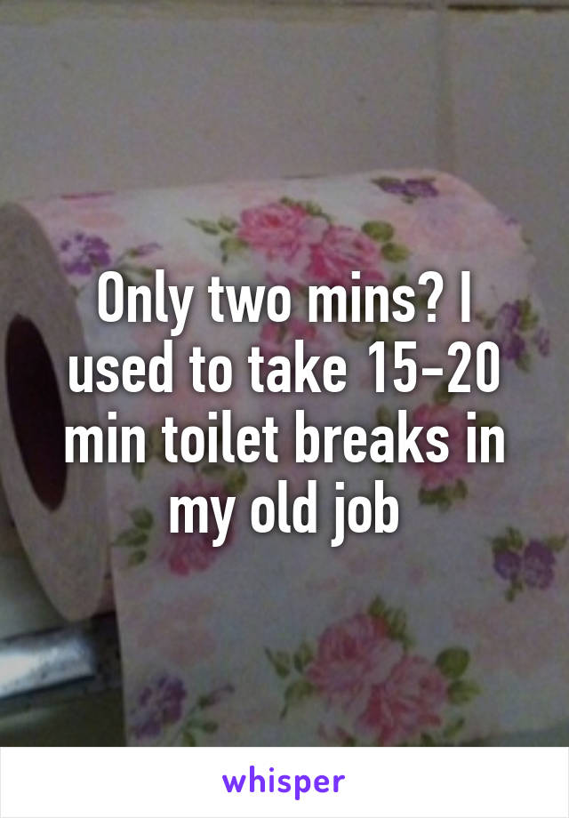 Only two mins? I used to take 15-20 min toilet breaks in my old job