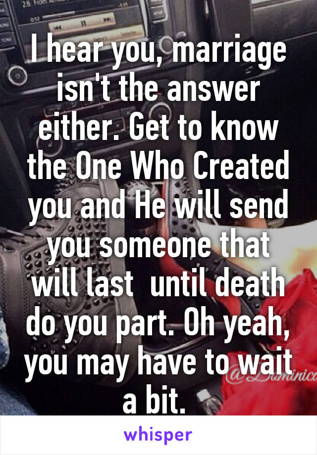 I hear you, marriage isn't the answer either. Get to know the One Who Created you and He will send you someone that will last  until death do you part. Oh yeah, you may have to wait a bit. 