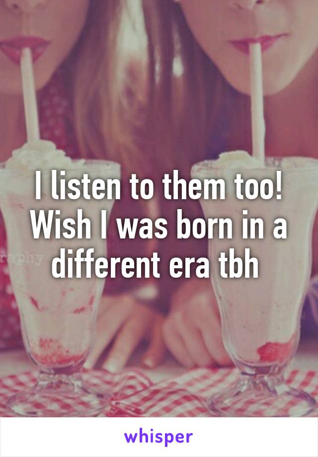 I listen to them too! Wish I was born in a different era tbh 