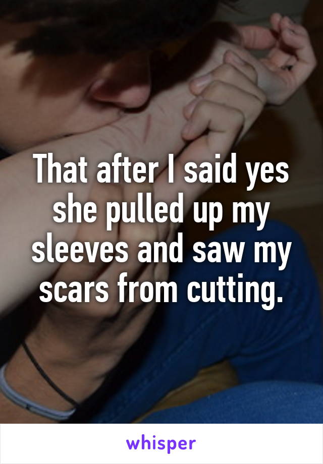 That after I said yes she pulled up my sleeves and saw my scars from cutting.