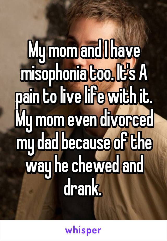 My mom and I have misophonia too. It's A pain to live life with it. My mom even divorced my dad because of the way he chewed and drank. 