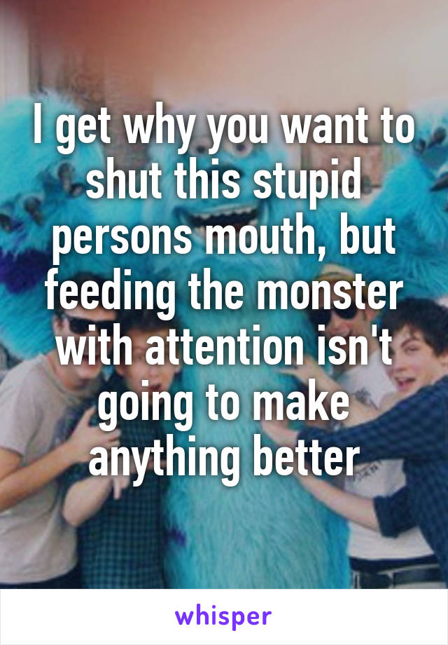 I get why you want to shut this stupid persons mouth, but feeding the monster with attention isn't going to make anything better
