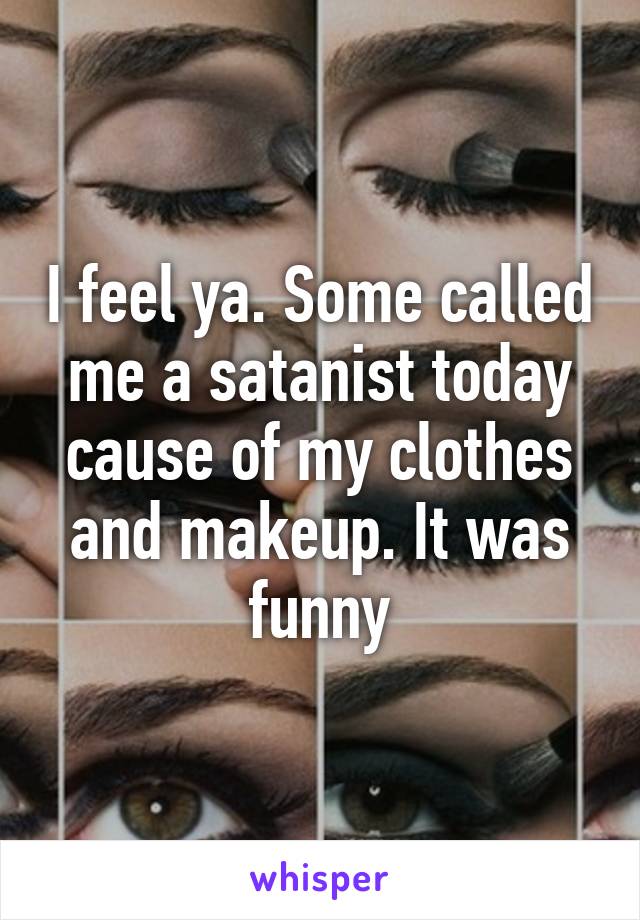 I feel ya. Some called me a satanist today cause of my clothes and makeup. It was funny