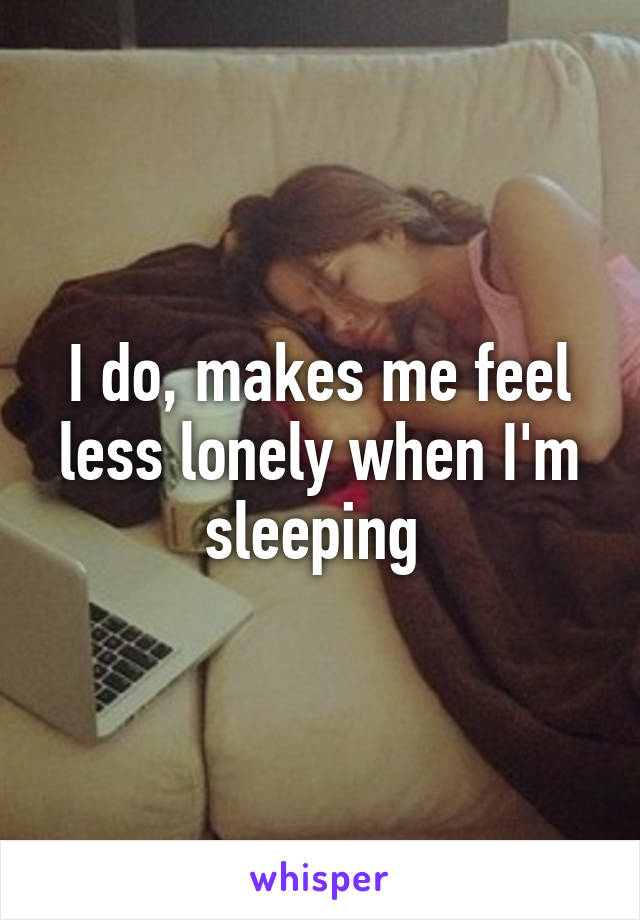 I do, makes me feel less lonely when I'm sleeping 