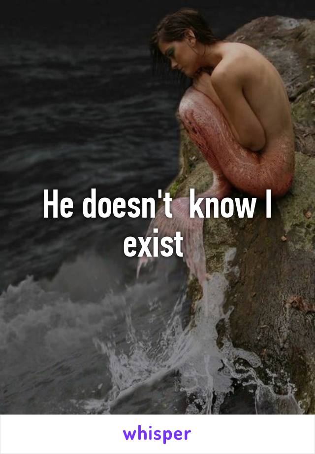 He doesn't  know I exist 