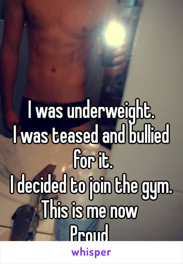 I was underweight.
I was teased and bullied for it.
I decided to join the gym.
This is me now 
Proud 