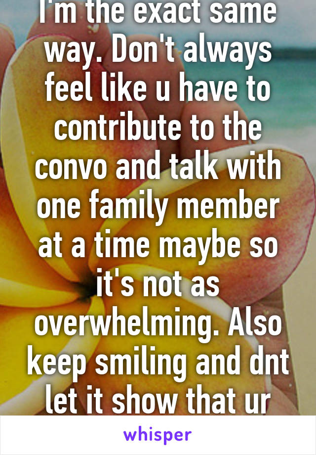 I'm the exact same way. Don't always feel like u have to contribute to the convo and talk with one family member at a time maybe so it's not as overwhelming. Also keep smiling and dnt let it show that ur nervous