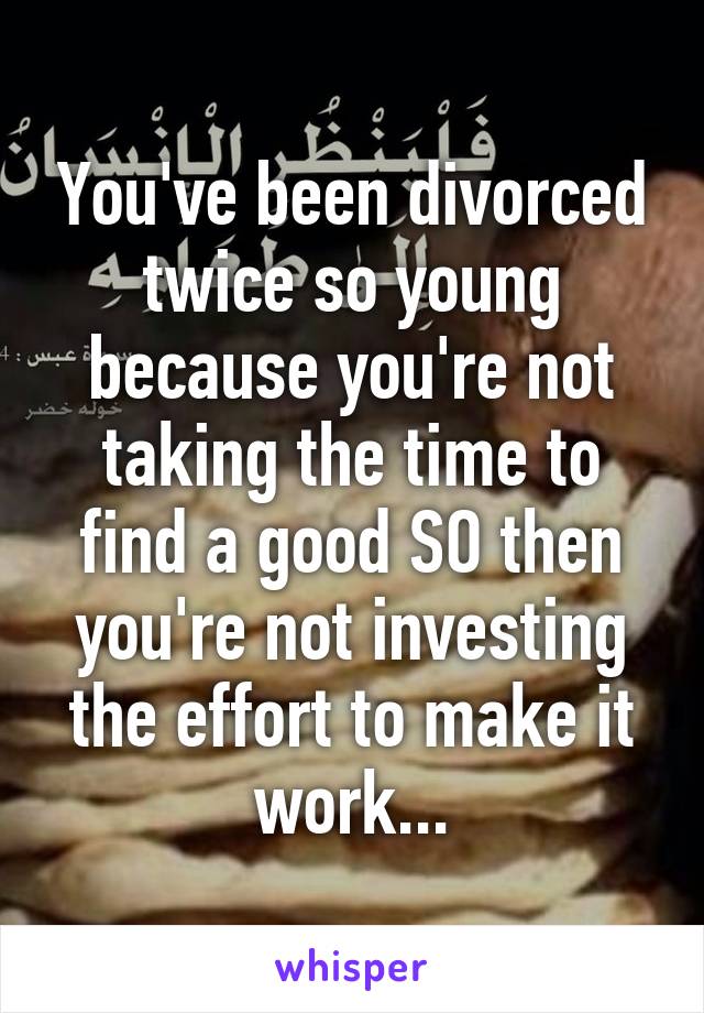 You've been divorced twice so young because you're not taking the time to find a good SO then you're not investing the effort to make it work...