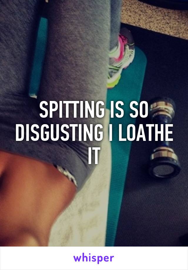 SPITTING IS SO DISGUSTING I LOATHE IT