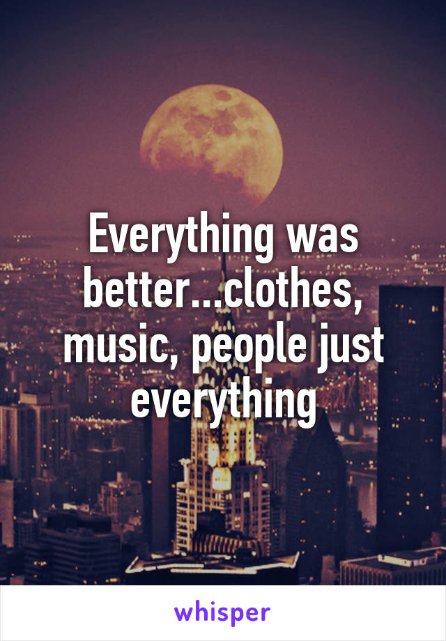 Everything was better...clothes, music, people just everything